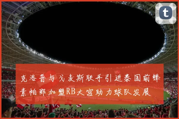 克洛普与戈麦斯联手引进泰国前锋素帕那加盟RB大宫助力球队发展
