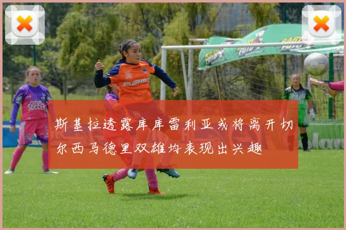 斯基拉透露库库雷利亚或将离开切尔西马德里双雄均表现出兴趣