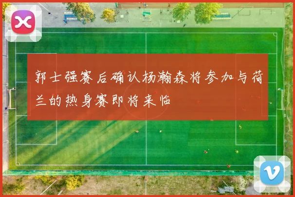 郭士强赛后确认杨瀚森将参加与荷兰的热身赛即将来临