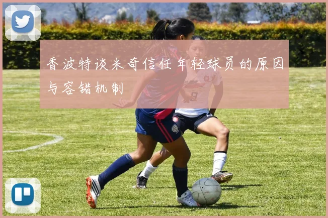 香波特谈米奇信任年轻球员的原因与容错机制