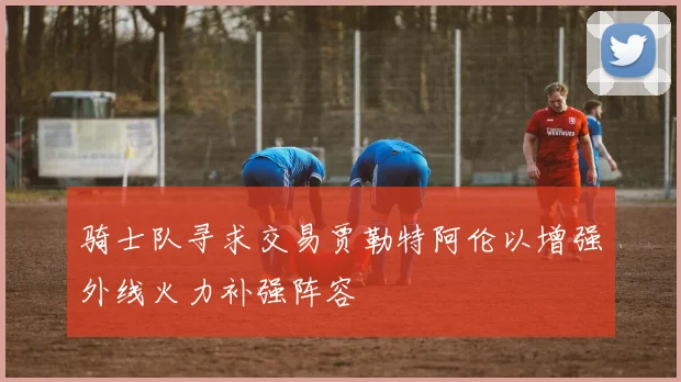 骑士队寻求交易贾勒特阿伦以增强外线火力补强阵容