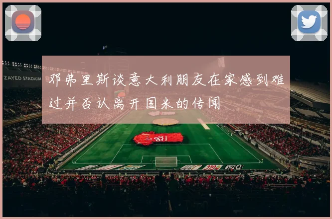 邓弗里斯谈意大利朋友在家感到难过并否认离开国米的传闻