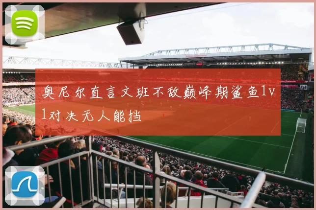 奥尼尔直言文班不敌巅峰期鲨鱼1v1对决无人能挡