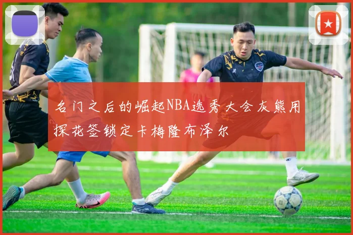 名门之后的崛起NBA选秀大会灰熊用探花签锁定卡梅隆布泽尔
