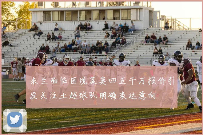 米兰面临困境莱奥四五千万报价引发关注土超球队明确表达意向