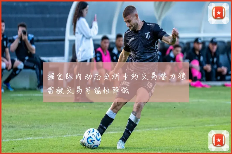 掘金队内动态分析卡约交易潜力穆雷被交易可能性降低