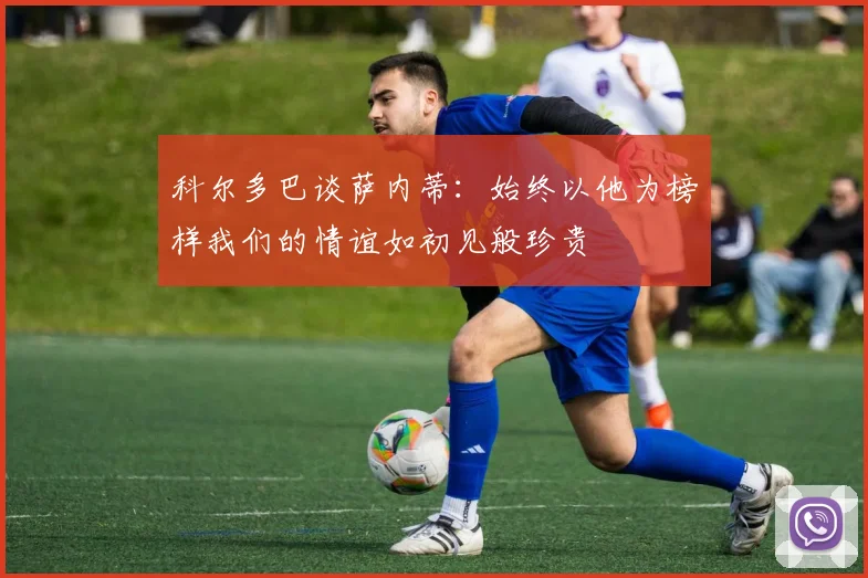 科尔多巴谈萨内蒂：始终以他为榜样我们的情谊如初见般珍贵